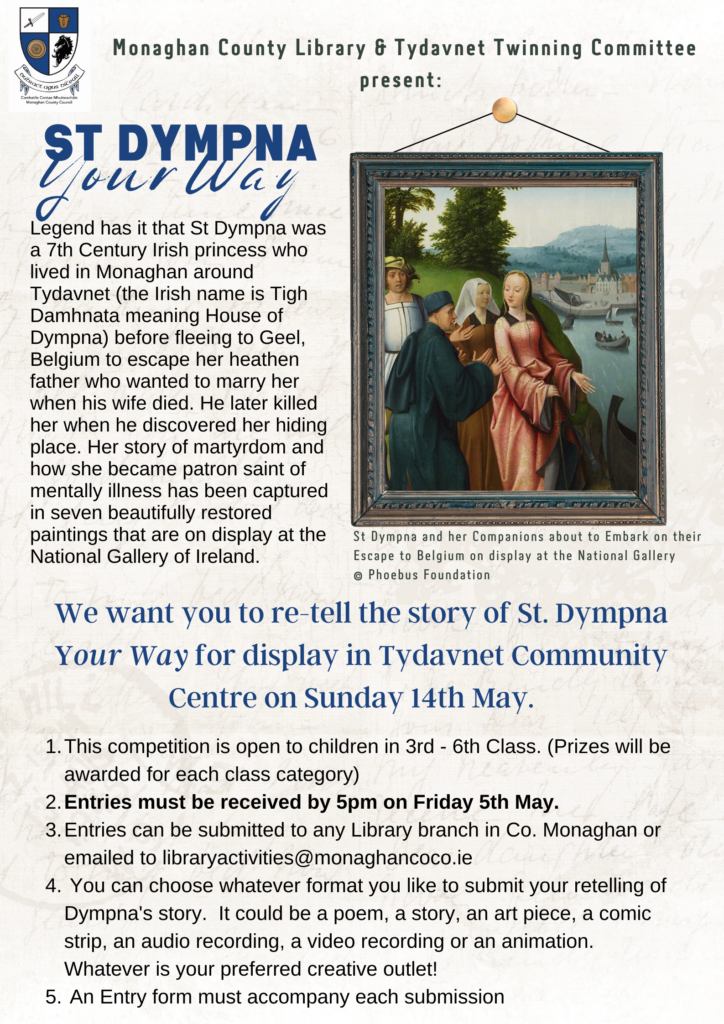 Legend has it that St Dympna was a 7th Century Irish princess who lived in Monaghan around Tydavnet (the Irish name is Tigh Damhnata meaning House of Dympna) before fleeing to Geel, Belgium to escape her heathen father who wanted to marry her when his wife died. He later killed her when he discovered her hiding place. Her story of martyrdom and how she became patron saint of mentally illness has been captured in seven beautifully restored paintings that are on display at the National Gallery of Ireland. We want you to re-tell the story of St. Dympna Your Way for display in Tydavnet Community Centre on Sunday 14th May. This competition is open to children in 3rd - 6th Class. (Prizes will be awarded for each class category) Entries must be received by 5pm on Friday 5th May. Entries can be submitted to any Library branch in Co. Monaghan or emailed to libraryactivities@monaghancoco.ie You can choose whatever format you like to submit your retelling of Dympna's story. It could be a poem, a story, an art piece, a comic strip, an audio recording, a video recording or an animation. Whatever is your preferred creative outlet! An Entry form must accompany each submission